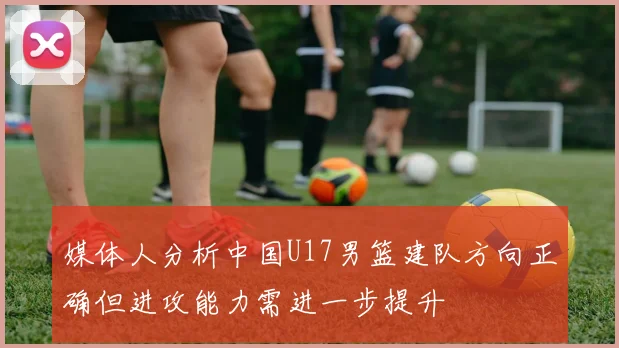 媒体人分析中国U17男篮建队方向正确但进攻能力需进一步提升