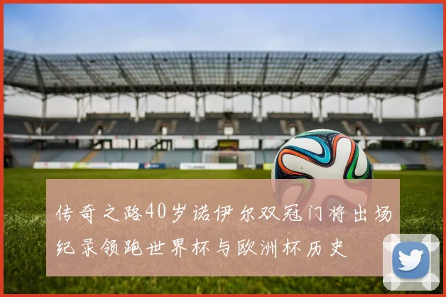 传奇之路40岁诺伊尔双冠门将出场纪录领跑世界杯与欧洲杯历史