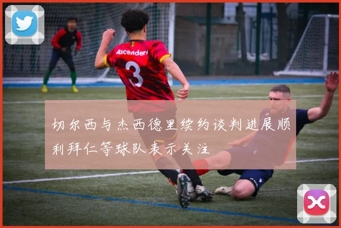 切尔西与杰西德里续约谈判进展顺利拜仁等球队表示关注