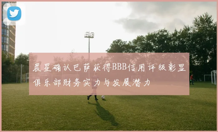 晨星确认巴萨获得BBB信用评级彰显俱乐部财务实力与发展潜力