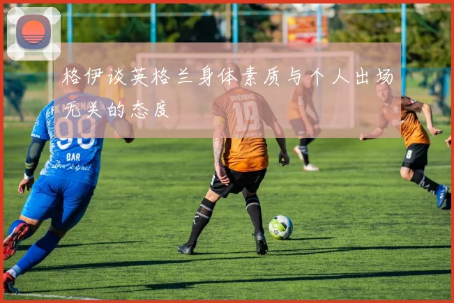 格伊谈英格兰身体素质与个人出场无关的态度