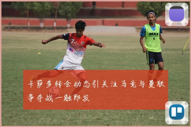 卡萨多转会动态引关注马竞与曼联争夺战一触即发