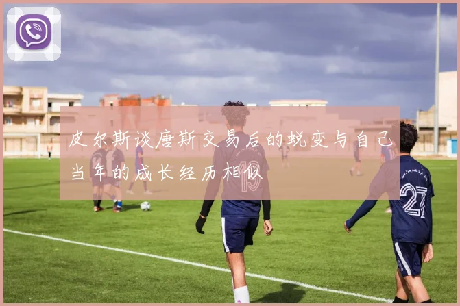 皮尔斯谈唐斯交易后的蜕变与自己当年的成长经历相似