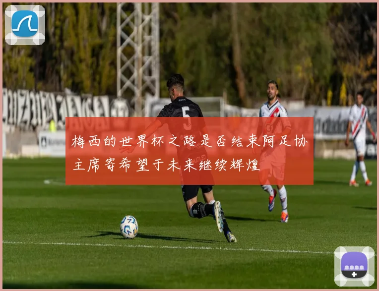 梅西的世界杯之路是否结束阿足协主席寄希望于未来继续辉煌