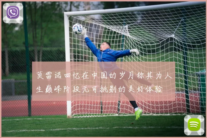 莫雷诺回忆在中国的岁月称其为人生巅峰阶段无可挑剔的美好体验