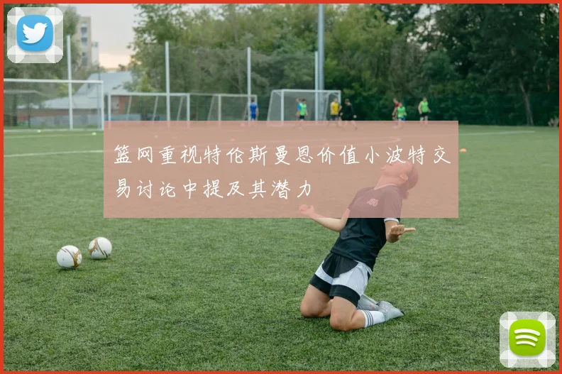 篮网重视特伦斯曼恩价值小波特交易讨论中提及其潜力