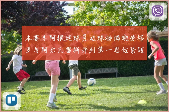 本赛季阿根廷球员进球榜揭晓劳塔罗与阿尔瓦雷斯并列第一恩佐紧随其后
