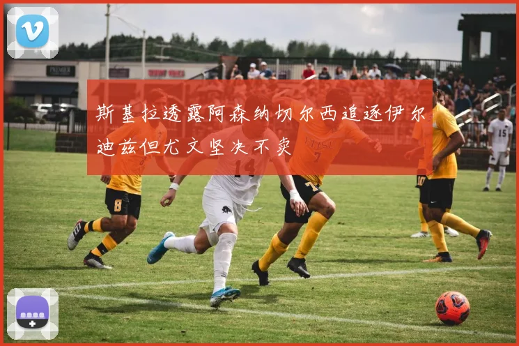 斯基拉透露阿森纳切尔西追逐伊尔迪兹但尤文坚决不卖