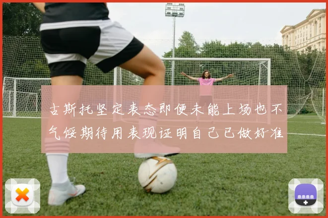 古斯托坚定表态即便未能上场也不气馁期待用表现证明自己已做好准备