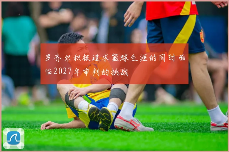 罗齐尔积极追求篮球生涯的同时面临2027年审判的挑战