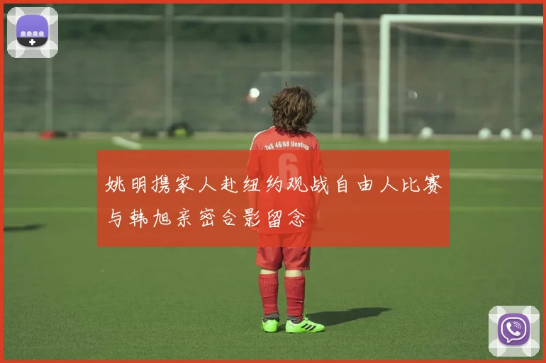 姚明携家人赴纽约观战自由人比赛与韩旭亲密合影留念