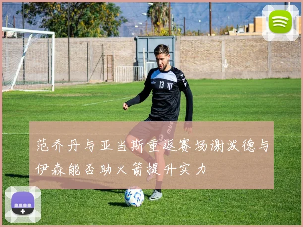 范乔丹与亚当斯重返赛场谢泼德与伊森能否助火箭提升实力
