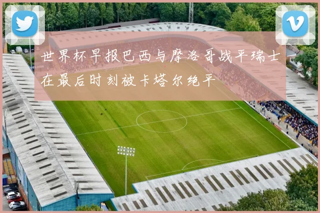 世界杯早报巴西与摩洛哥战平瑞士在最后时刻被卡塔尔绝平