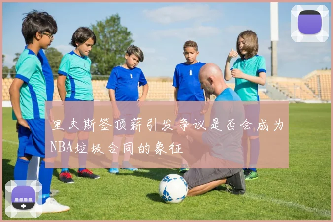 里夫斯签顶薪引发争议是否会成为NBA垃圾合同的象征