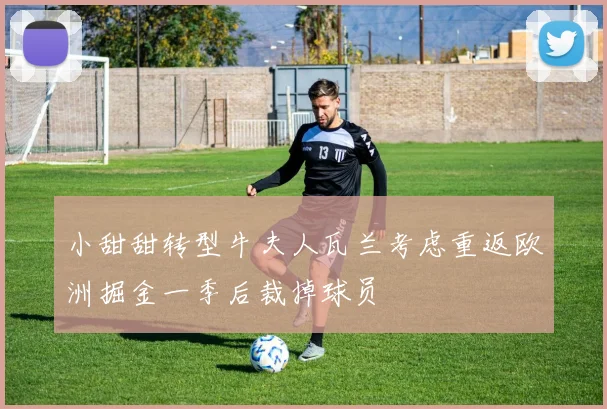 小甜甜转型牛夫人瓦兰考虑重返欧洲掘金一季后裁掉球员