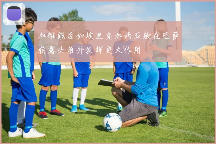 加维能否如埃里克加西亚般在巴萨崭露头角并发挥更大作用