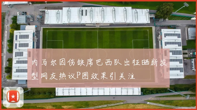 内马尔因伤缺席巴西队出征晒新发型网友热议P图效果引关注