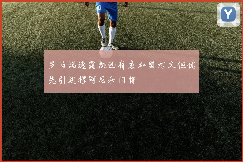罗马诺透露凯西有意加盟尤文但优先引进穆阿尼和门将