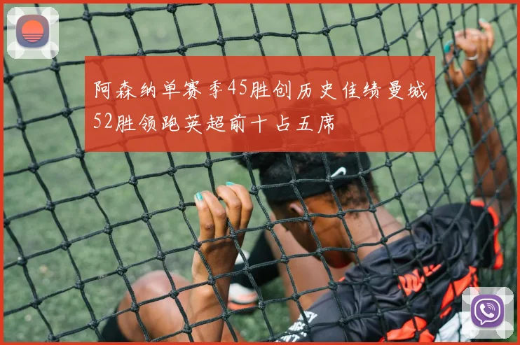 阿森纳单赛季45胜创历史佳绩曼城52胜领跑英超前十占五席